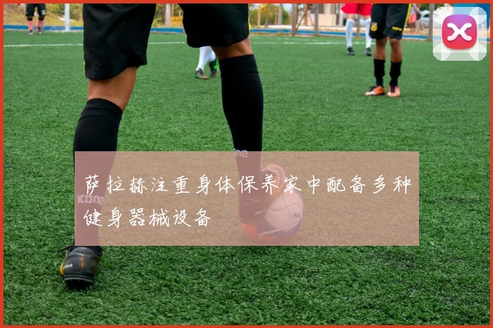 萨拉赫注重身体保养家中配备多种健身器械设备