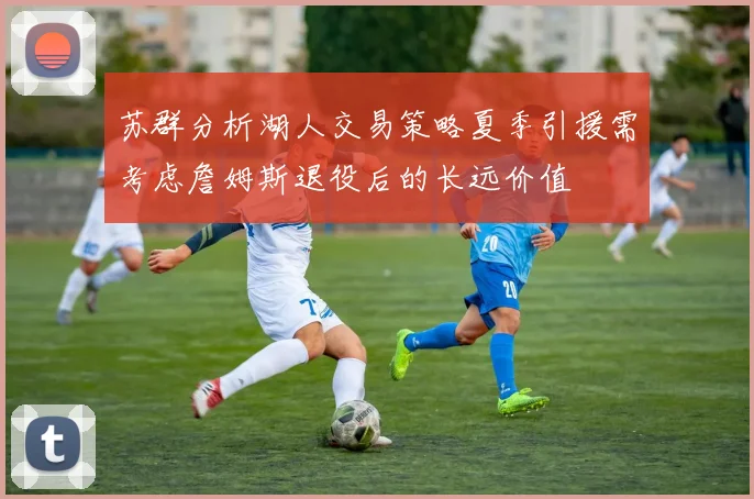 苏群分析湖人交易策略夏季引援需考虑詹姆斯退役后的长远价值