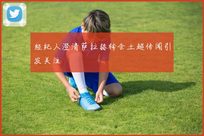 经纪人澄清萨拉赫转会土超传闻引发关注