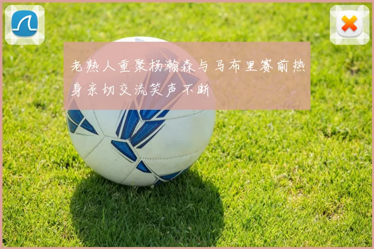 老熟人重聚杨瀚森与马布里赛前热身亲切交流笑声不断