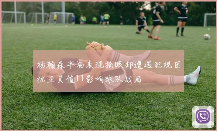 杨瀚森半场表现抢眼却遭遇犯规困扰正负值11影响球队战局