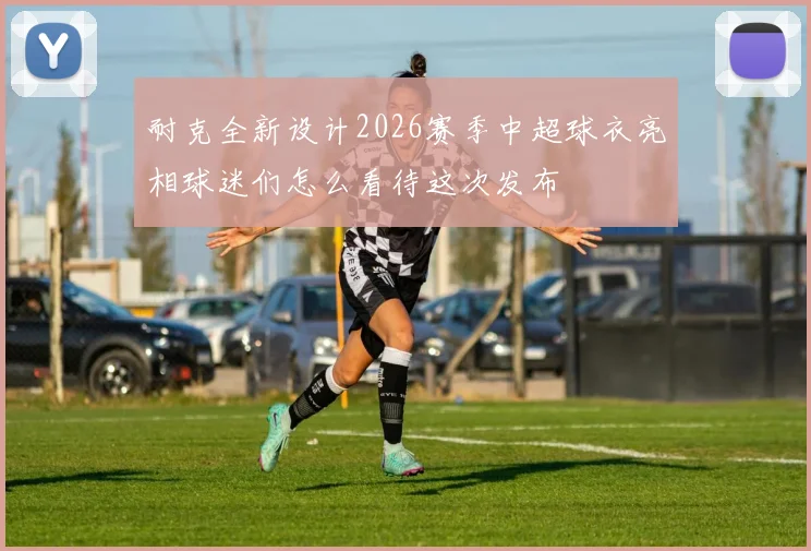 耐克全新设计2026赛季中超球衣亮相球迷们怎么看待这次发布