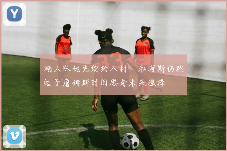 湖人队优先续约八村塁和海斯仍然给予詹姆斯时间思考未来选择