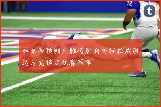 加尔蒂预测利雅得胜利将轻松战胜达马克锁定联赛冠军