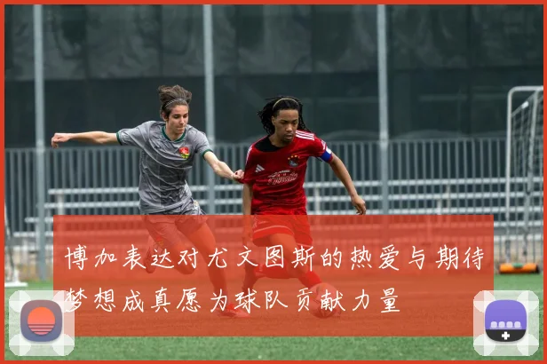 博加表达对尤文图斯的热爱与期待梦想成真愿为球队贡献力量