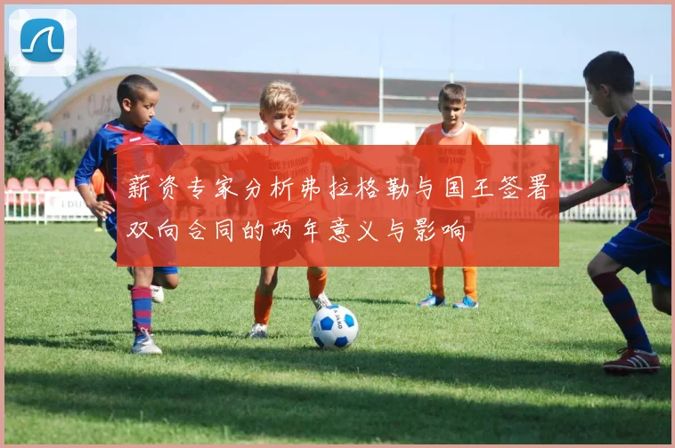 薪资专家分析弗拉格勒与国王签署双向合同的两年意义与影响