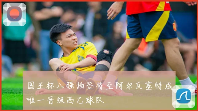 国王杯八强抽签将至阿尔瓦塞特成唯一晋级西乙球队