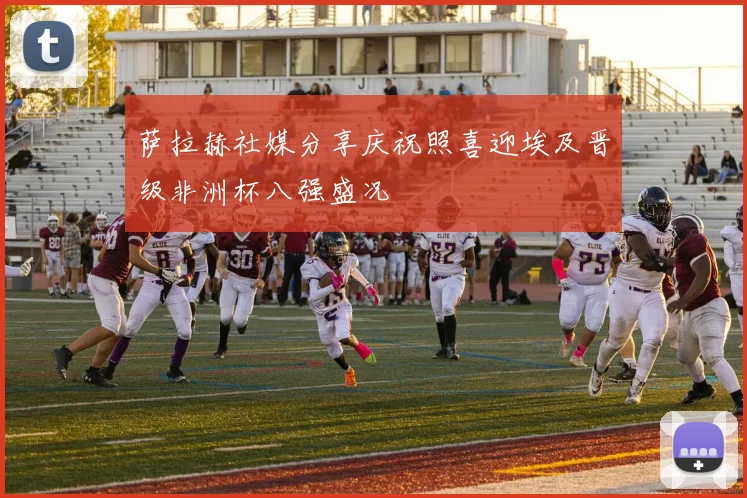 萨拉赫社媒分享庆祝照喜迎埃及晋级非洲杯八强盛况
