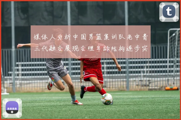 媒体人分析中国男篮集训队老中青三代融合展现合理年龄结构逐步实现换血