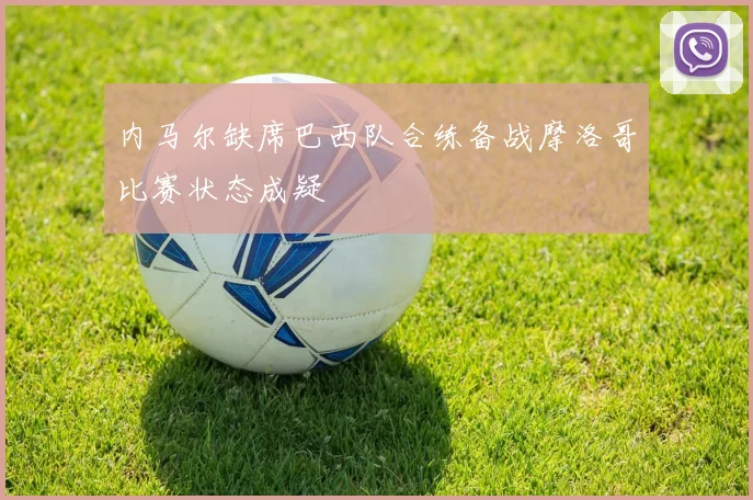 内马尔缺席巴西队合练备战摩洛哥比赛状态成疑