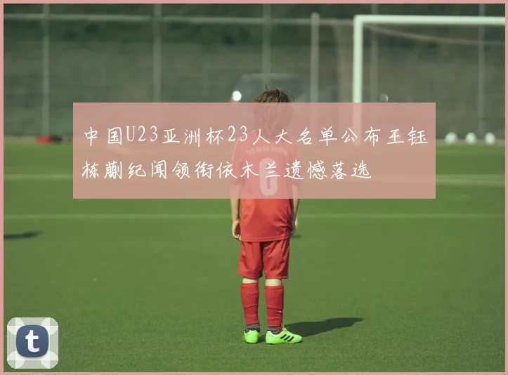 中国U23亚洲杯23人大名单公布王钰栋蒯纪闻领衔依木兰遗憾落选