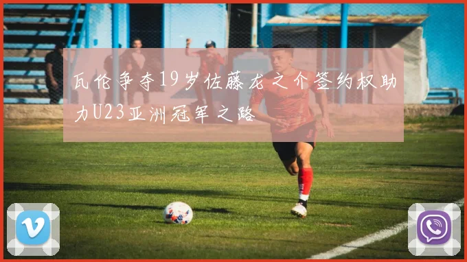瓦伦争夺19岁佐藤龙之介签约权助力U23亚洲冠军之路