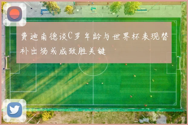费迪南德谈C罗年龄与世界杯表现替补出场或成致胜关键