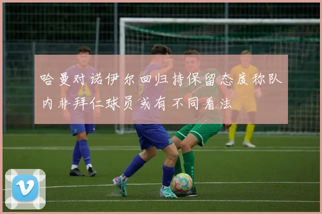 哈曼对诺伊尔回归持保留态度称队内非拜仁球员或有不同看法