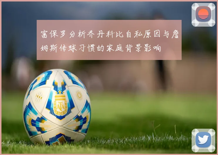 富保罗分析乔丹科比自私原因与詹姆斯传球习惯的家庭背景影响