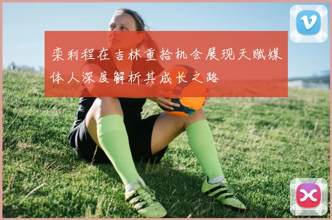 栾利程在吉林重拾机会展现天赋媒体人深度解析其成长之路