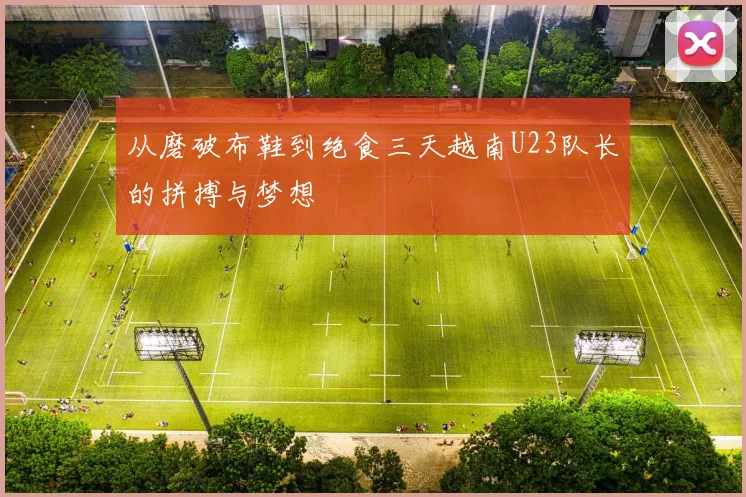 从磨破布鞋到绝食三天越南U23队长的拼搏与梦想