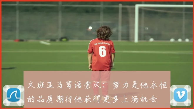 文班亚马寄语索汉：努力是他永恒的品质期待他获得更多上场机会
