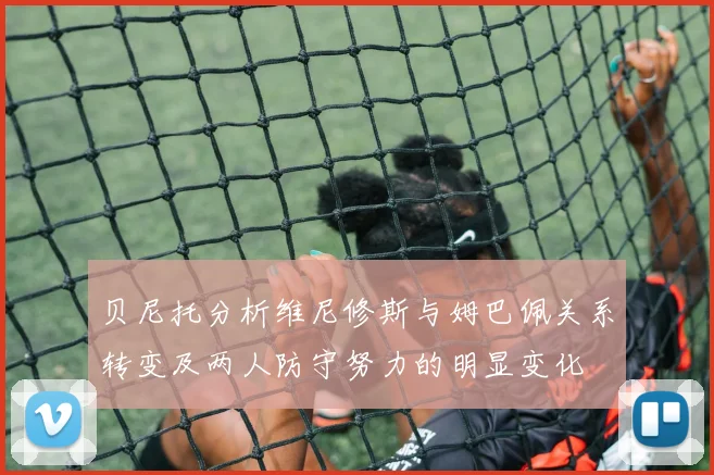 贝尼托分析维尼修斯与姆巴佩关系转变及两人防守努力的明显变化