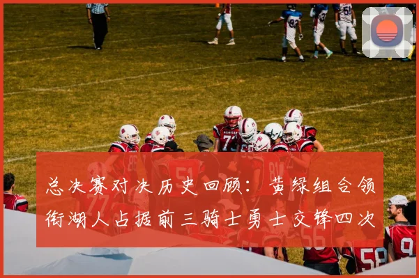 总决赛对决历史回顾：黄绿组合领衔湖人占据前三骑士勇士交锋四次