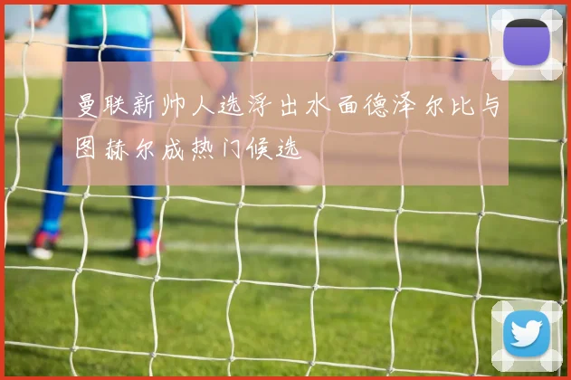 曼联新帅人选浮出水面德泽尔比与图赫尔成热门候选