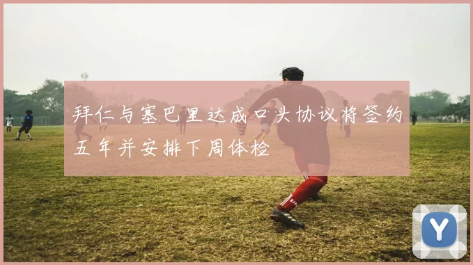 拜仁与塞巴里达成口头协议将签约五年并安排下周体检