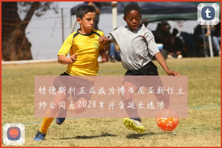 特德斯科正式成为博洛尼亚新任主帅合同至2028年并含延长选项