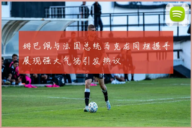 姆巴佩与法国总统马克龙同框握手展现强大气场引发热议