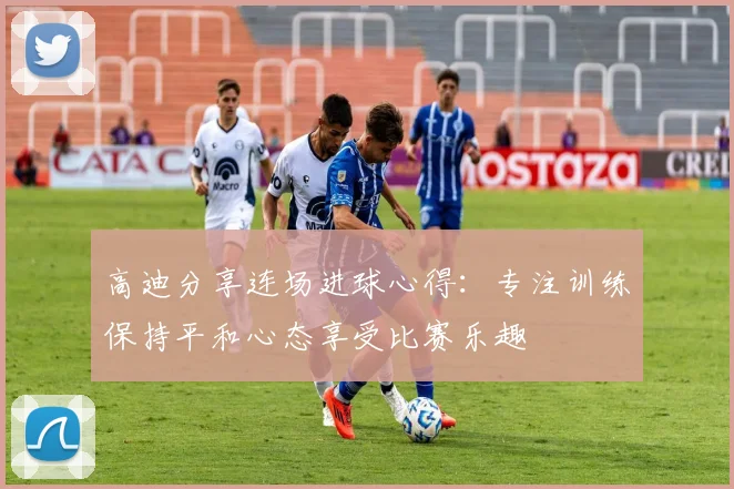 高迪分享连场进球心得：专注训练保持平和心态享受比赛乐趣
