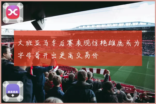文班亚马季后赛表现惊艳雄鹿或为字母哥开出更高交易价