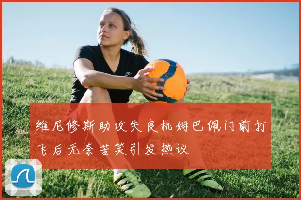 维尼修斯助攻失良机姆巴佩门前打飞后无奈苦笑引发热议