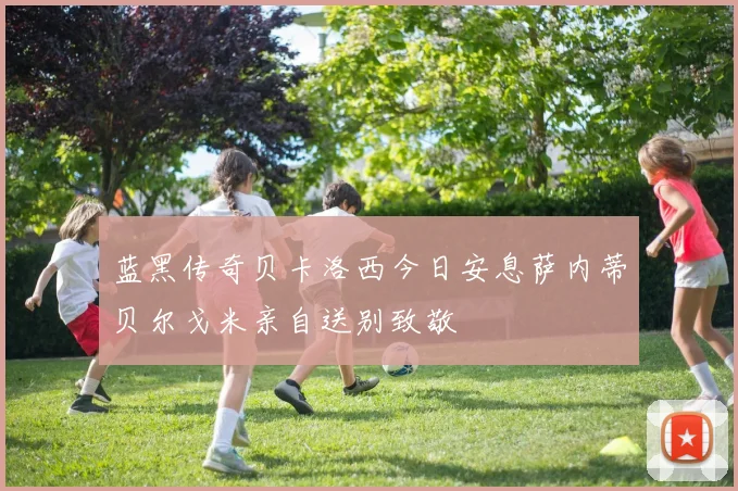 蓝黑传奇贝卡洛西今日安息萨内蒂贝尔戈米亲自送别致敬